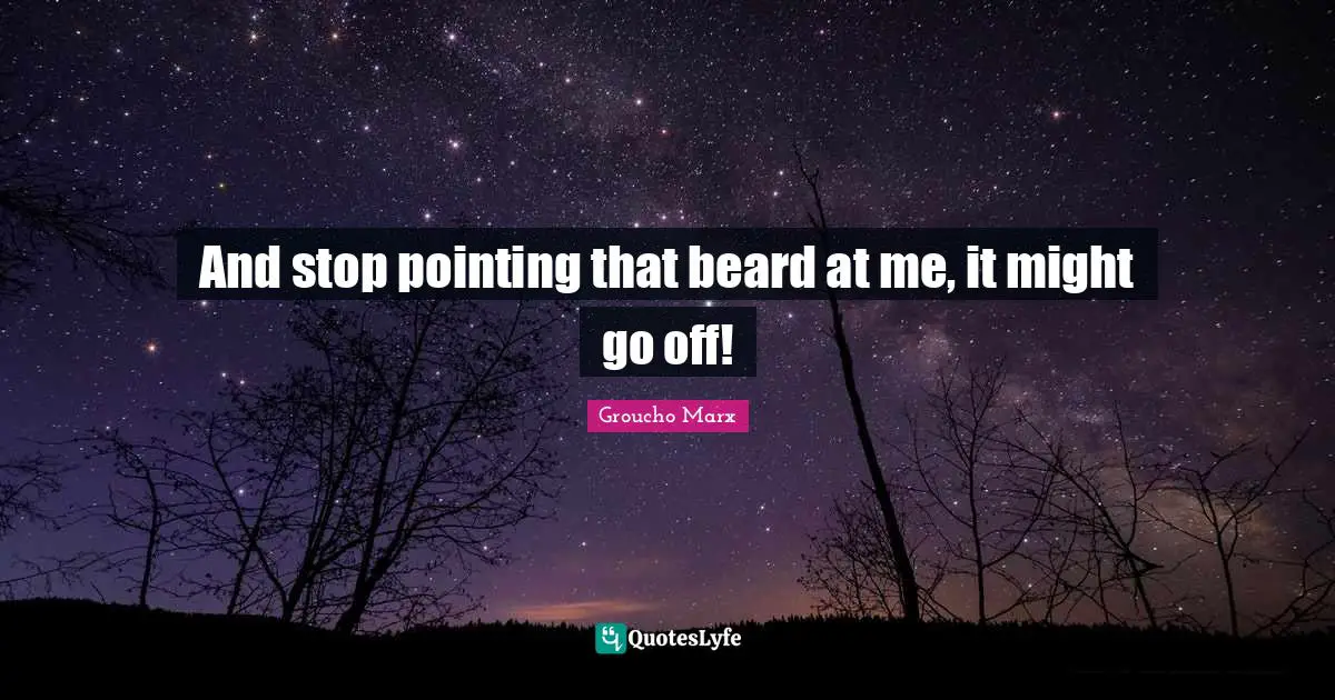And stop pointing that beard at me, it might go off!