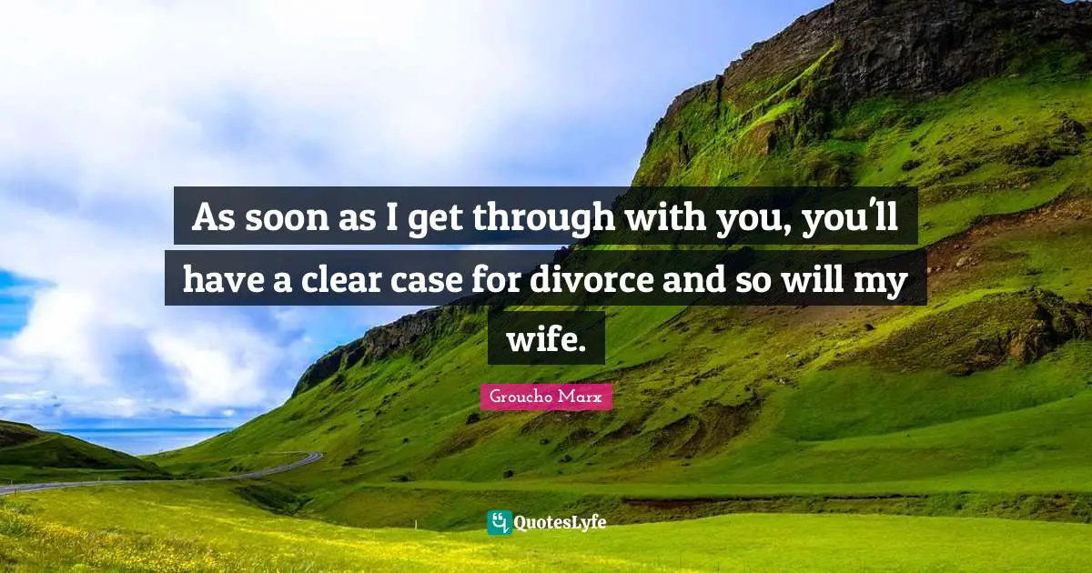 As soon as I get through with you, you'll have a clear case for divorce and so will my wife.