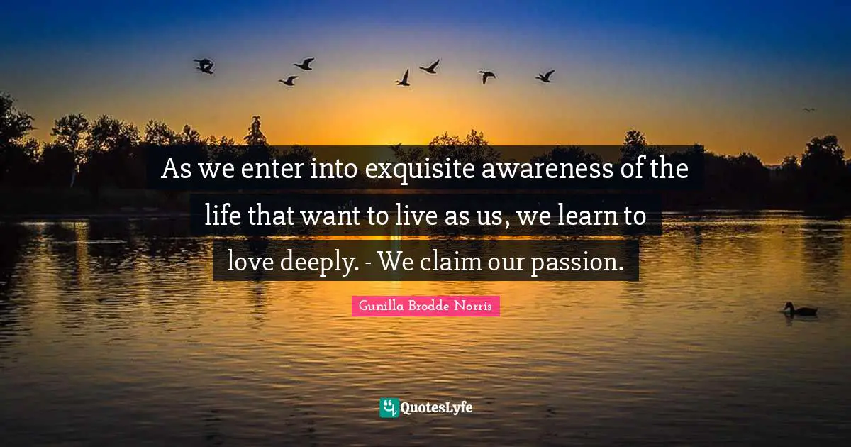 As we enter into exquisite awareness of the life that want to live as us, we learn to love deeply. - We claim our passion.