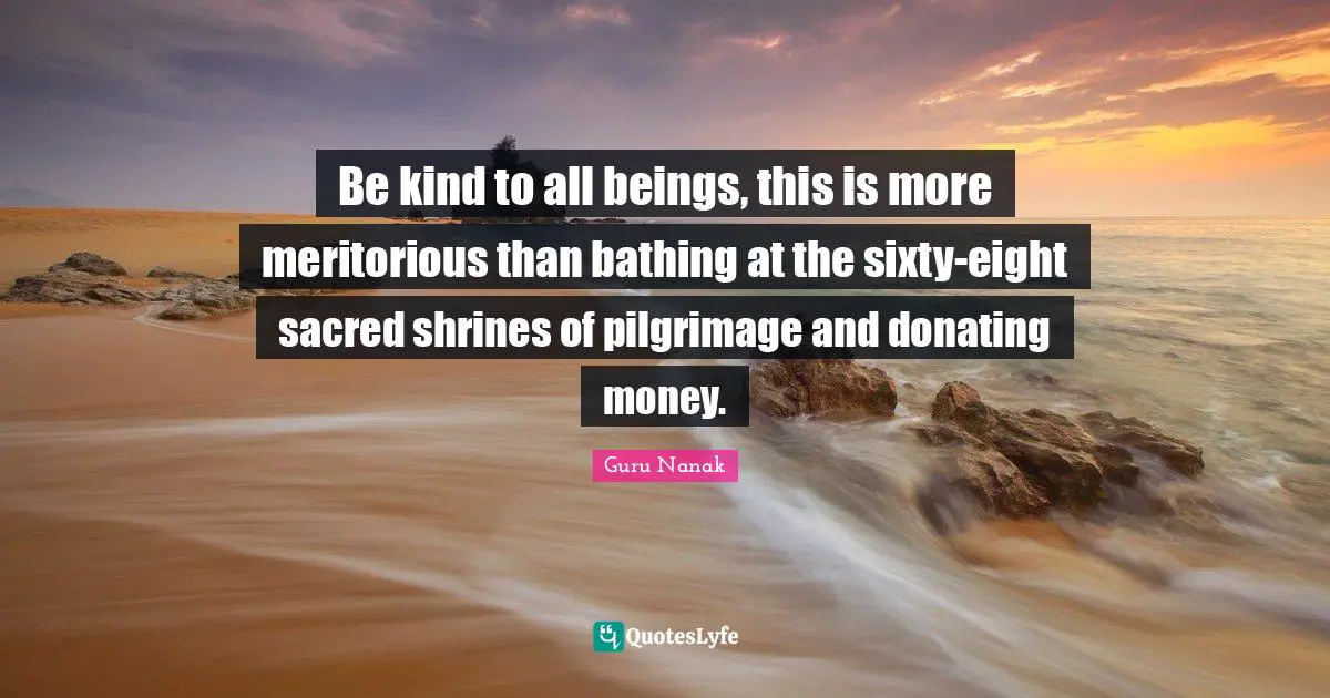 Sacred Quotes: "Be kind to all beings, this is more meritorious than bathing at the sixty-eight sacred shrines of pilgrimage and donating money."