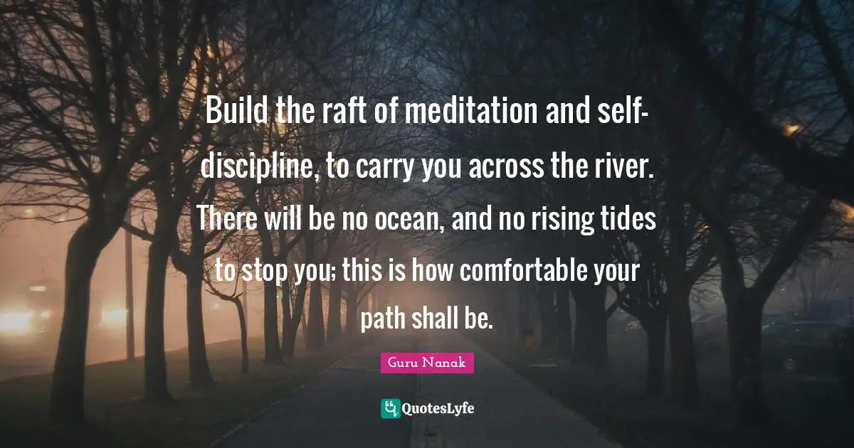 Build the raft of meditation and self-discipline, to carry you across the river. There will be no ocean, and no rising tides to stop you; this is how comfortable your path shall be.