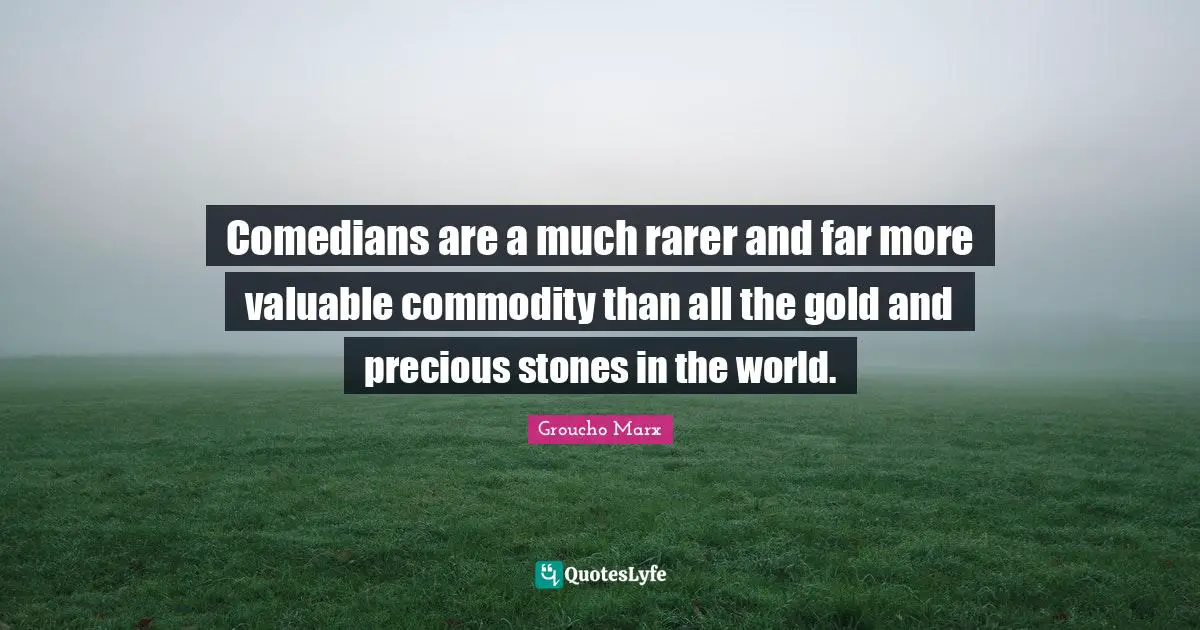 Comedians are a much rarer and far more valuable commodity than all the gold and precious stones in the world.