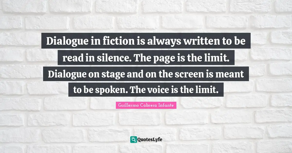 Dialogue in fiction is always written to be read in silence. The page is the limit. Dialogue on stage and on the screen is meant to be spoken. The voice is the limit.