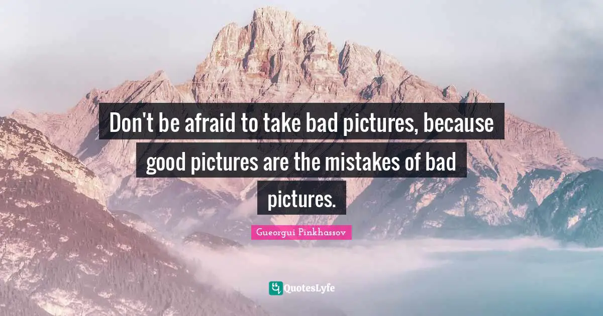 Don't be afraid to take bad pictures, because good pictures are the mistakes of bad pictures.