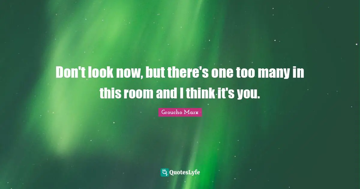 Don't look now, but there's one too many in this room and I think it's you.