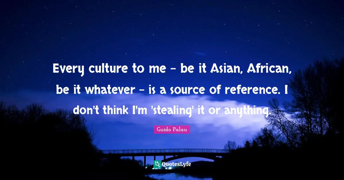 Every culture to me - be it Asian, African, be it whatever - is a source of reference. I don't think I'm 'stealing' it or anything.
