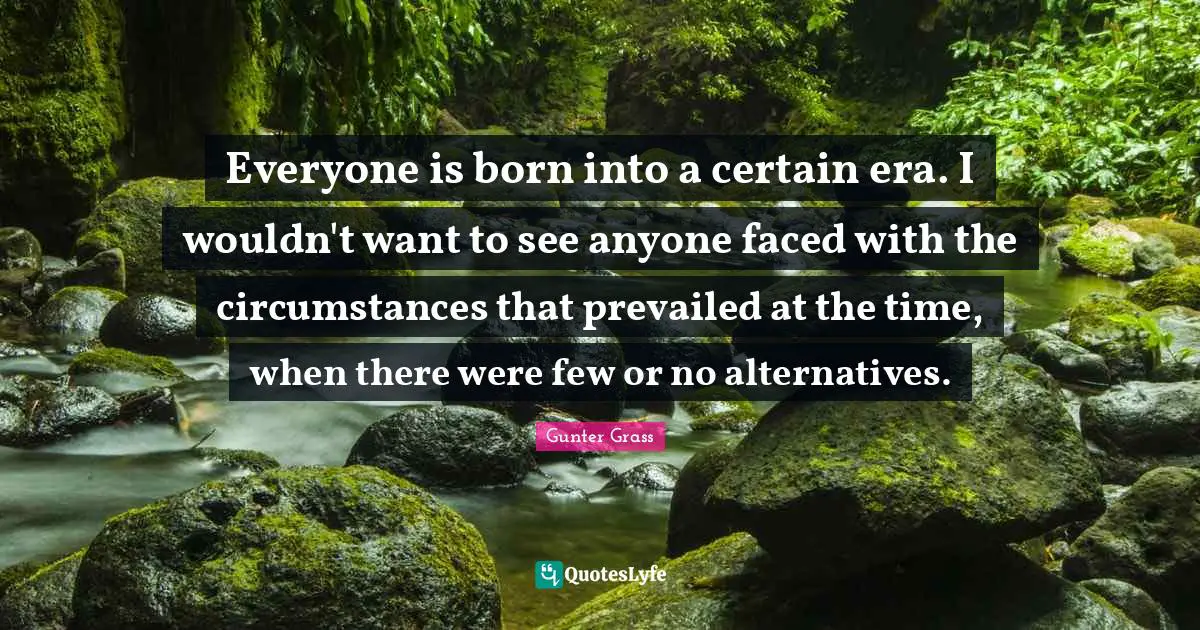 Gunter Grass Quotes: "Everyone is born into a certain era. I wouldn't want to see anyone faced with the circumstances that prevailed at the time, when there were few or no alternatives."