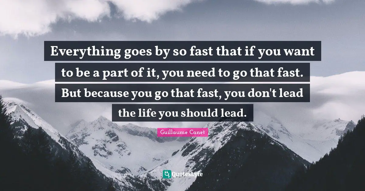 Everything goes by so fast that if you want to be a part of it, you need to go that fast. But because you go that fast, you don't lead the life you should lead.