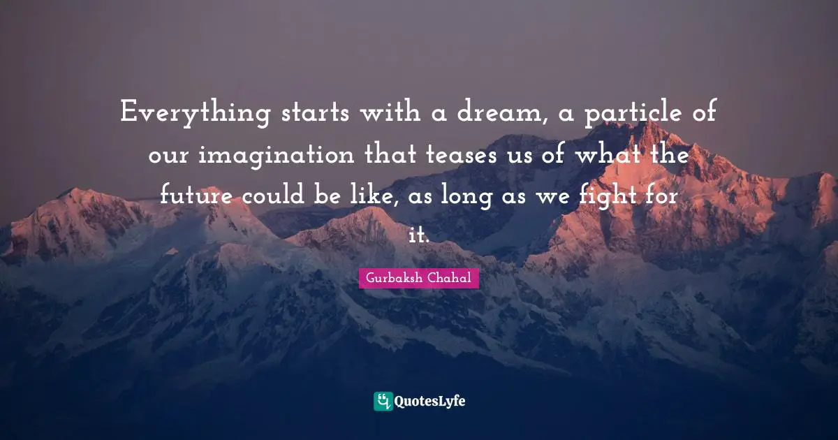 Everything starts with a dream, a particle of our imagination that teases us of what the future could be like, as long as we fight for it.