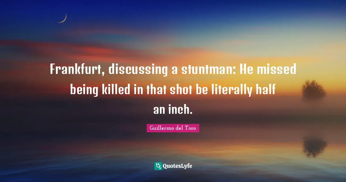 Frankfurt, discussing a stuntman: He missed being killed in that shot be literally half an inch.