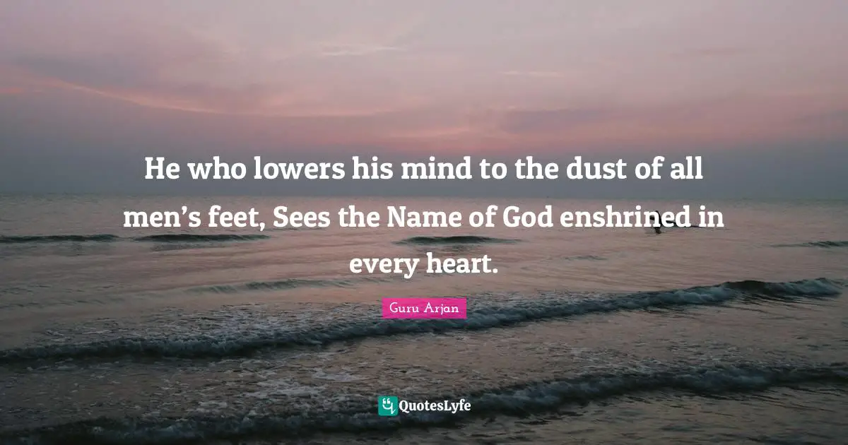 Guru Arjan Quotes: "He who lowers his mind to the dust of all men’s feet, Sees the Name of God enshrined in every heart."