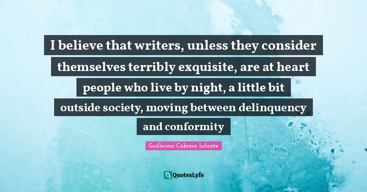 I believe that writers, unless they consider themselves terribly exquisite, are at heart people who live by night, a little bit outside society, moving between delinquency and conformity