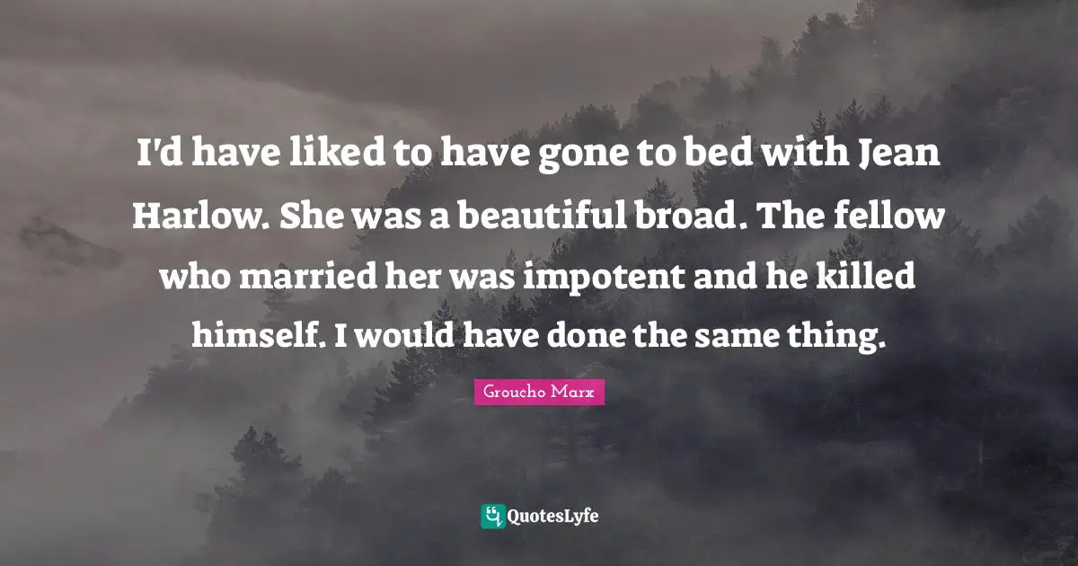 I'd have liked to have gone to bed with Jean Harlow. She was a beautiful broad. The fellow who married her was impotent and he killed himself. I would have done the same thing.