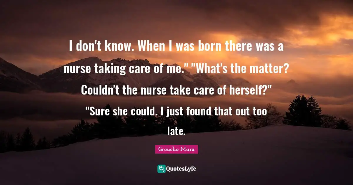 I don't know. When I was born there was a nurse taking care of me." "What's the matter? Couldn't the nurse take care of herself?" "Sure she could. I just found that out too late.