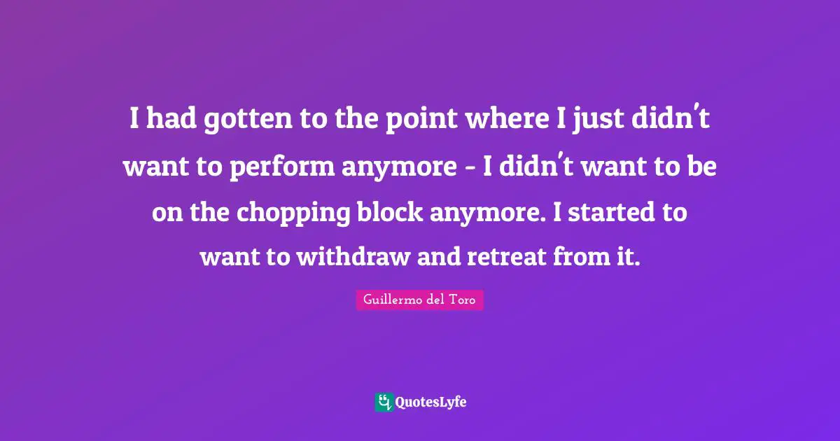 I had gotten to the point where I just didn't want to perform anymore - I didn't want to be on the chopping block anymore. I started to want to withdraw and retreat from it.