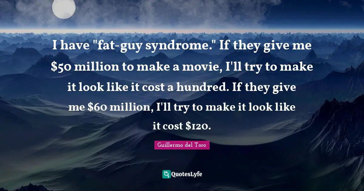 I have "fat-guy syndrome." If they give me $50 million to make a movie, I'll try to make it look like it cost a hundred. If they give me $60 million, I'll try to make it look like it cost $120.