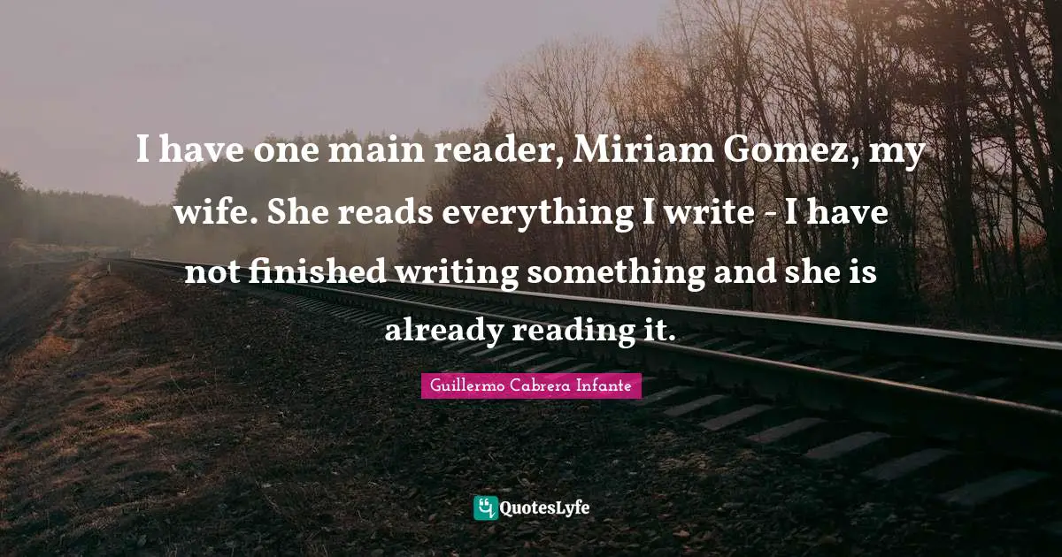 I have one main reader, Miriam Gomez, my wife. She reads everything I write - I have not finished writing something and she is already reading it.