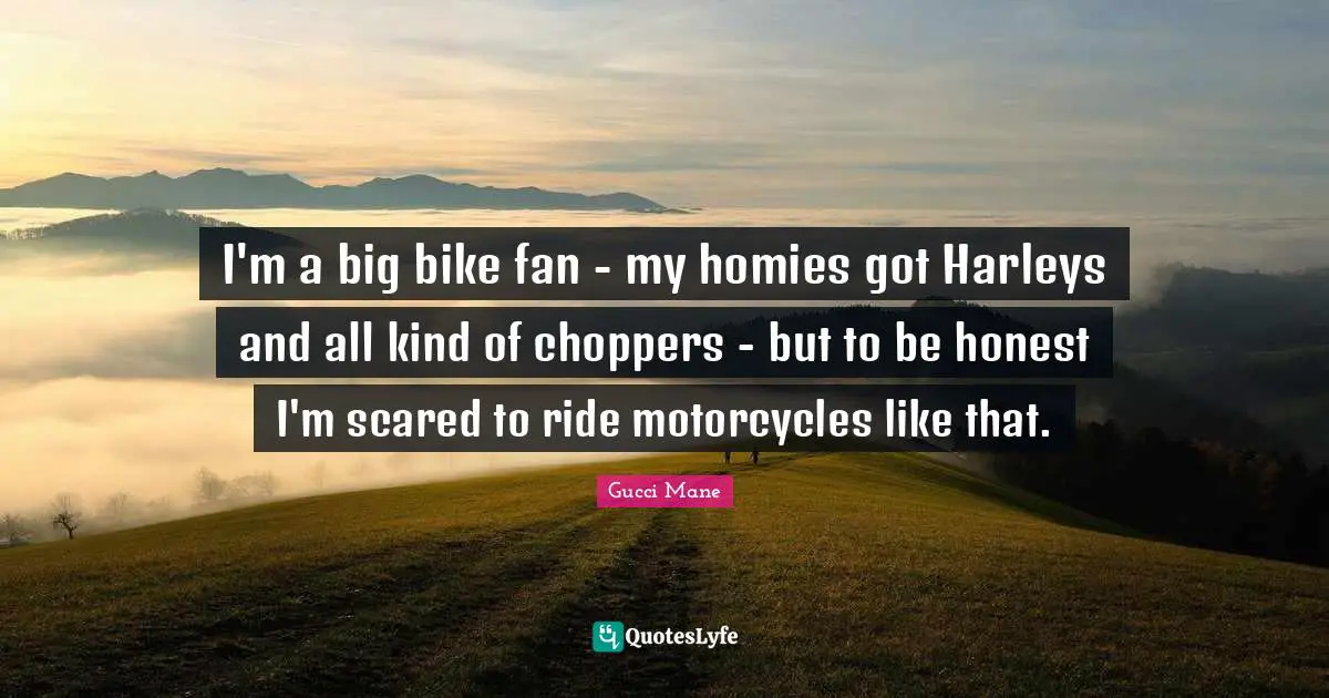 I'm a big bike fan - my homies got Harleys and all kind of choppers - but to be honest I'm scared to ride motorcycles like that.