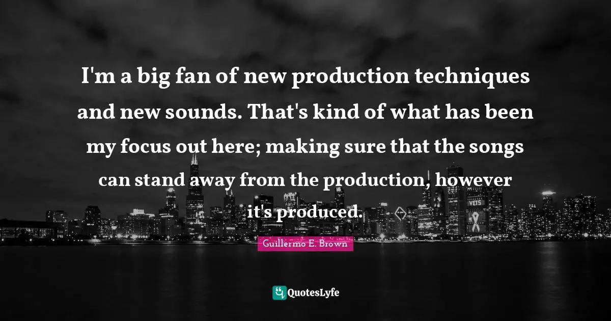I'm a big fan of new production techniques and new sounds. That's kind of what has been my focus out here; making sure that the songs can stand away from the production, however it's produced.