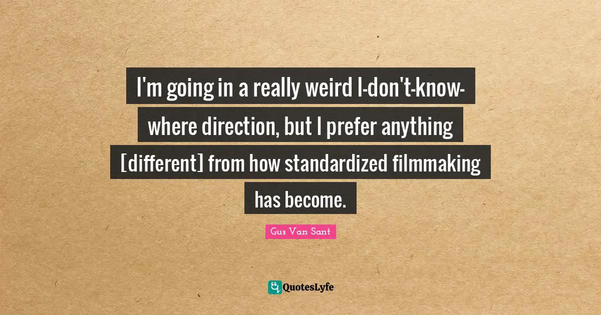 I'm going in a really weird I-don't-know-where direction, but I prefer anything [different] from how standardized filmmaking has become.