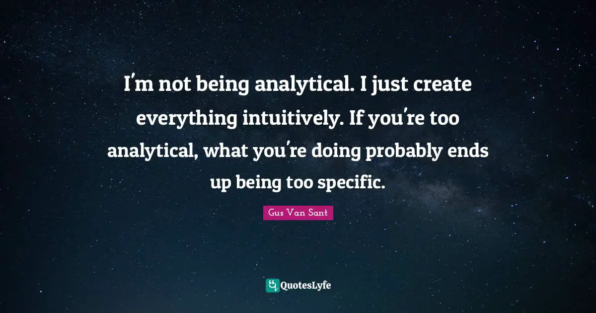 I'm not being analytical. I just create everything intuitively. If you're too analytical, what you're doing probably ends up being too specific.