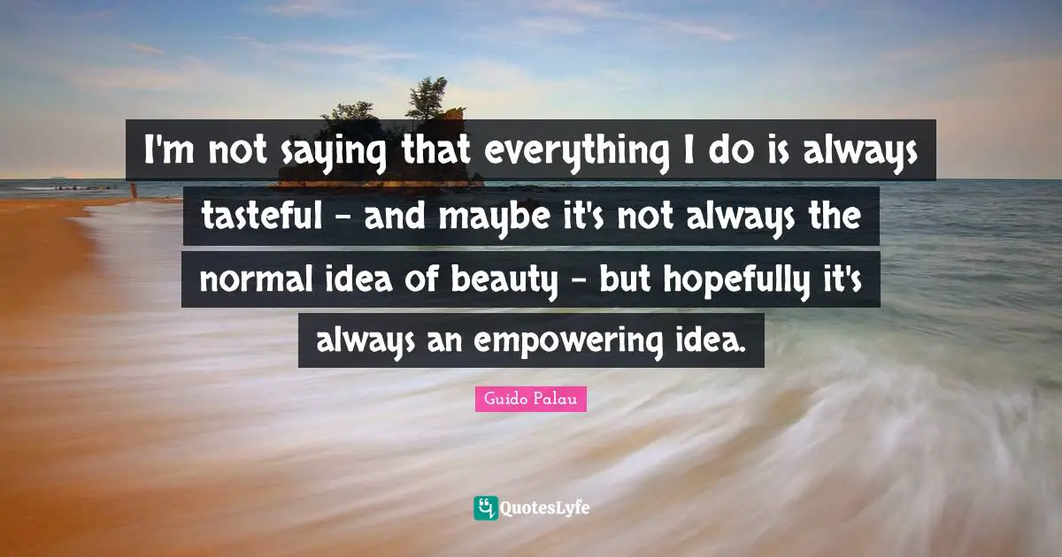 I'm not saying that everything I do is always tasteful - and maybe it's not always the normal idea of beauty - but hopefully it's always an empowering idea.