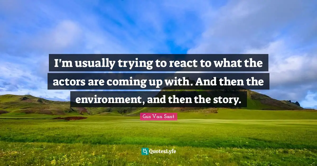 I'm usually trying to react to what the actors are coming up with. And then the environment, and then the story.