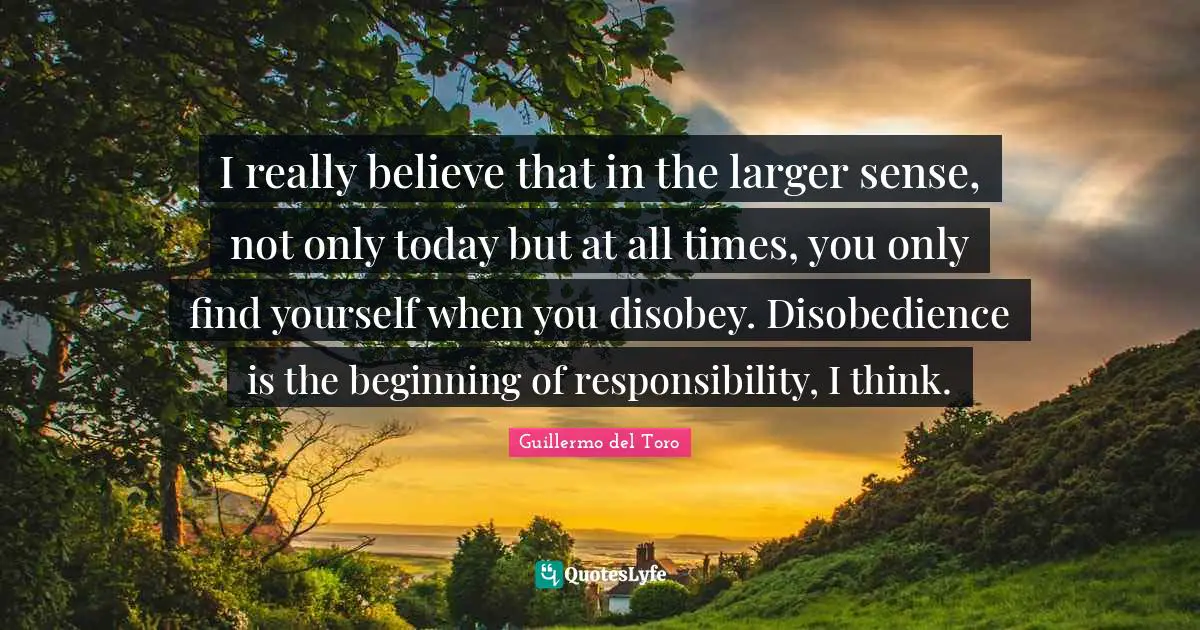 I really believe that in the larger sense, not only today but at all times, you only find yourself when you disobey. Disobedience is the beginning of responsibility, I think.