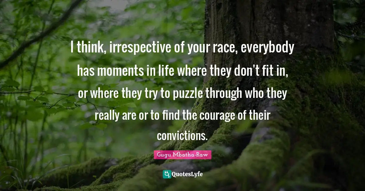 I think, irrespective of your race, everybody has moments in life where they don't fit in, or where they try to puzzle through who they really are or to find the courage of their convictions.