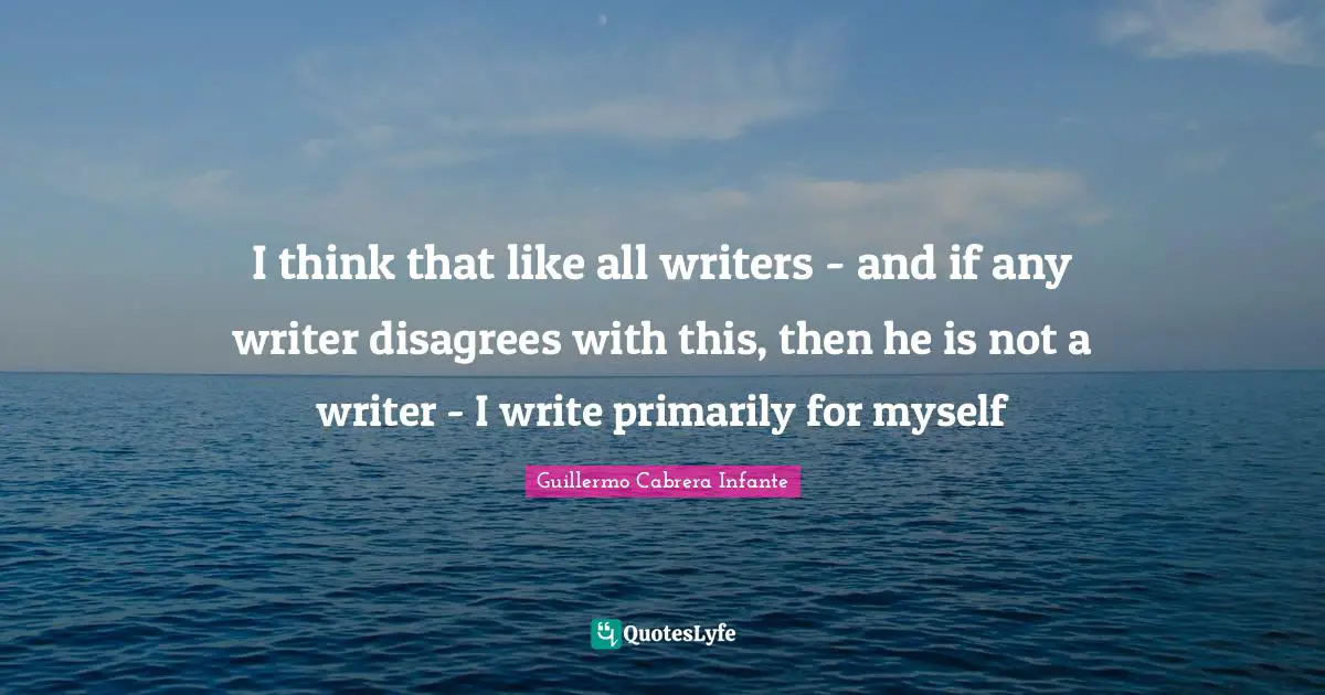 I think that like all writers - and if any writer disagrees with this, then he is not a writer - I write primarily for myself