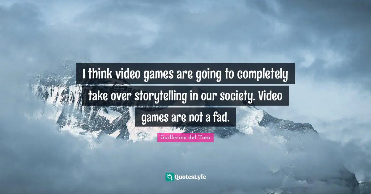 I think video games are going to completely take over storytelling in our society. Video games are not a fad.