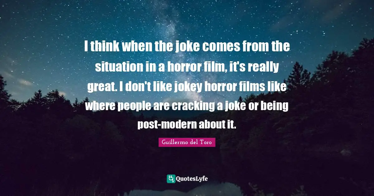 I think when the joke comes from the situation in a horror film, it's really great. I don't like jokey horror films like where people are cracking a joke or being post-modern about it.