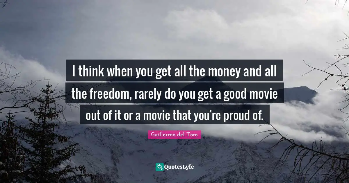 I think when you get all the money and all the freedom, rarely do you get a good movie out of it or a movie that you're proud of.