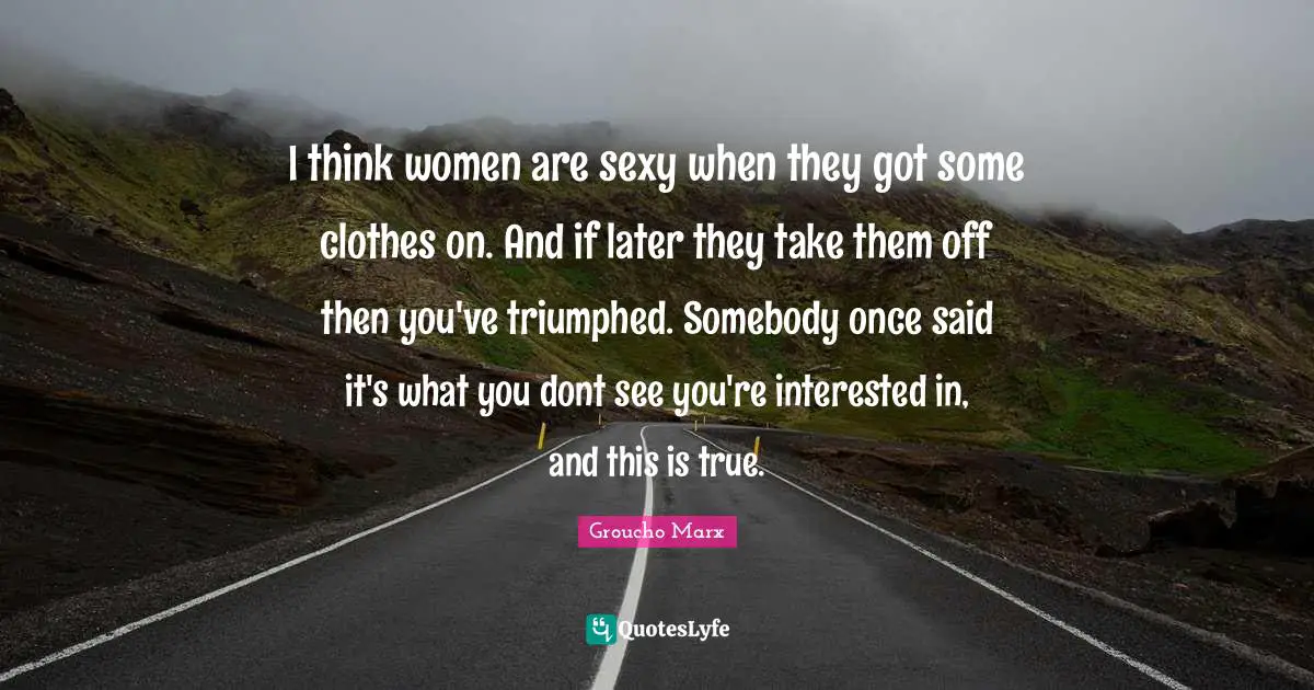 I think women are sexy when they got some clothes on. And if later they take them off then you've triumphed. Somebody once said it's what you dont see you're interested in, and this is true.