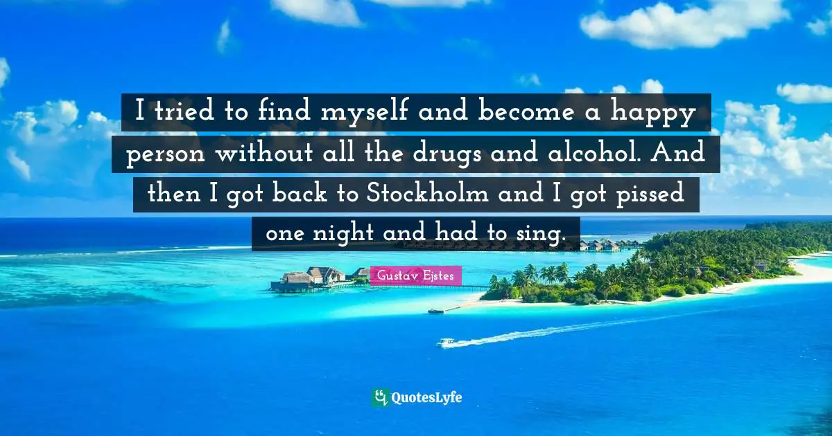 I tried to find myself and become a happy person without all the drugs and alcohol. And then I got back to Stockholm and I got pissed one night and had to sing.