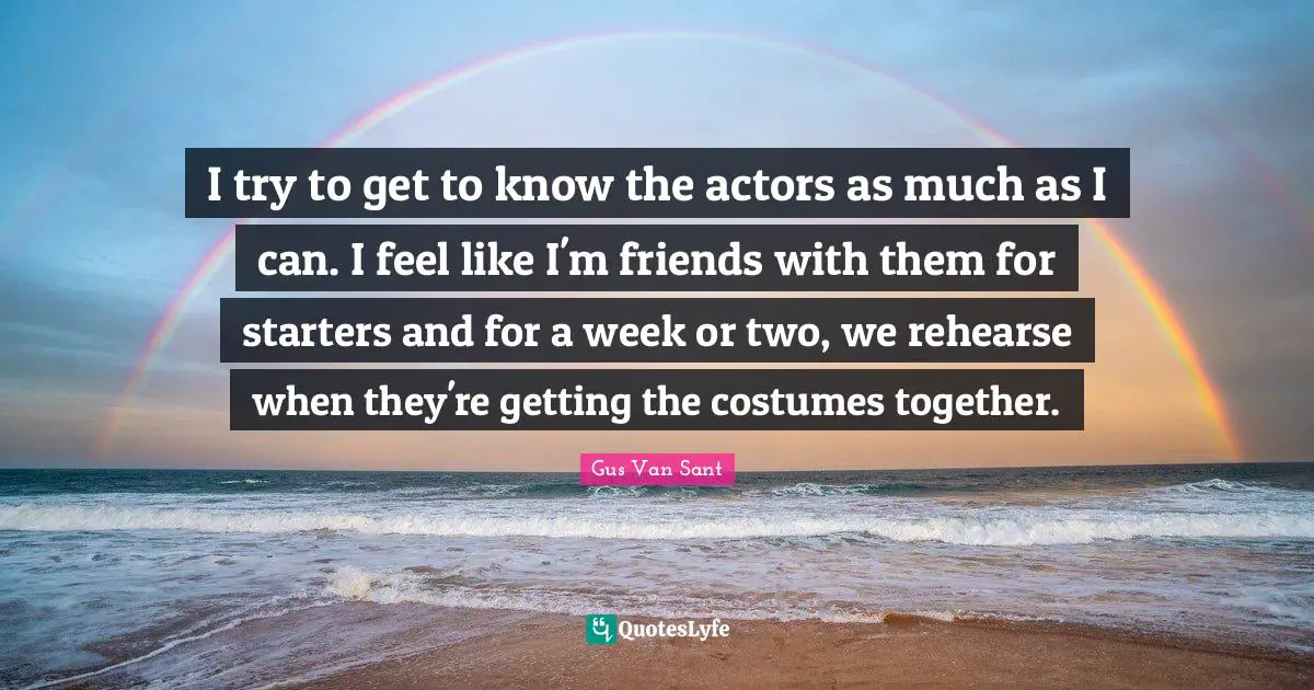 Starters Quotes: "I try to get to know the actors as much as I can. I feel like I'm friends with them for starters and for a week or two, we rehearse when they're getting the costumes together."