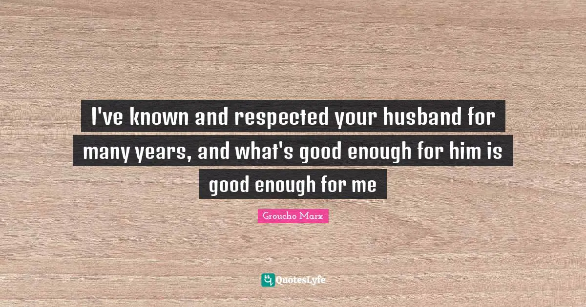 I've known and respected your husband for many years, and what's good enough for him is good enough for me