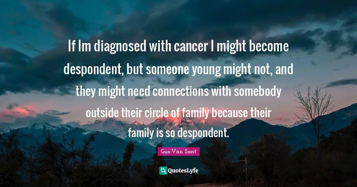 If Im diagnosed with cancer I might become despondent, but someone young might not, and they might need connections with somebody outside their circle of family because their family is so despondent.