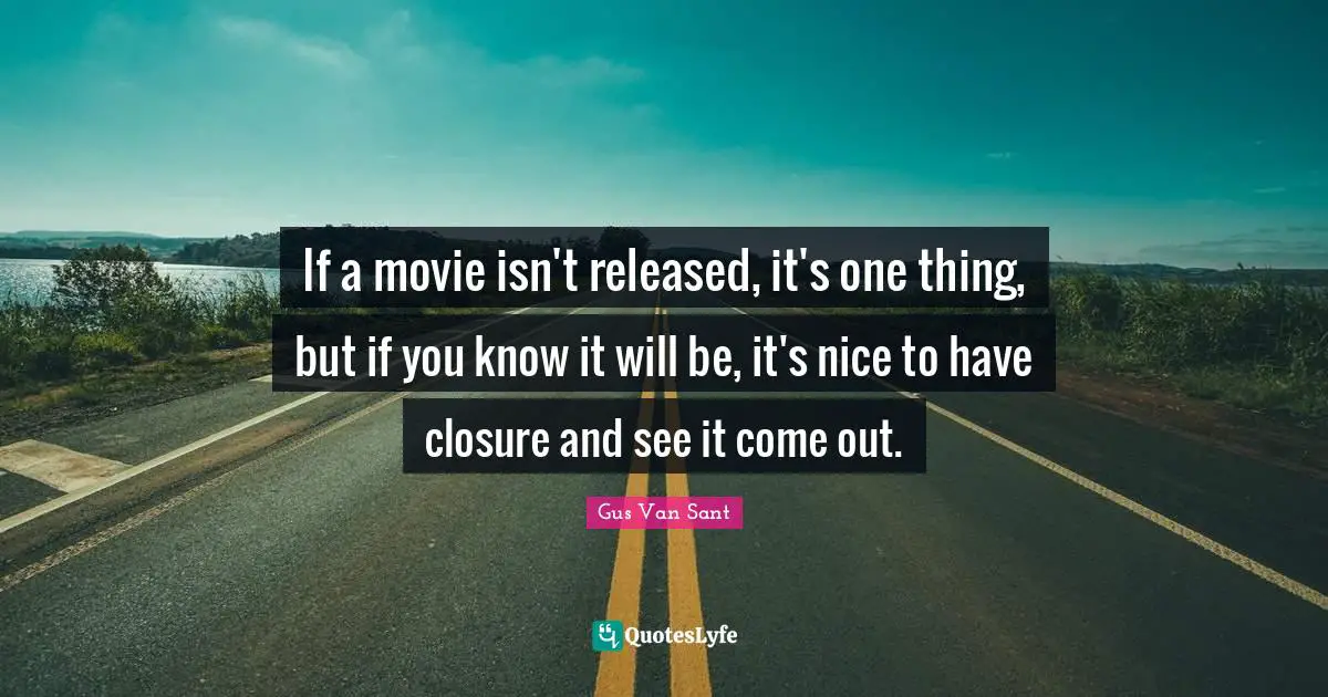 If a movie isn't released, it's one thing, but if you know it will be, it's nice to have closure and see it come out.
