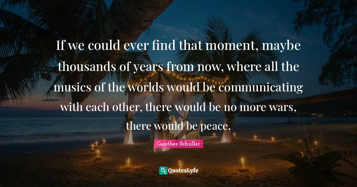 If we could ever find that moment, maybe thousands of years from now, where all the musics of the worlds would be communicating with each other, there would be no more wars, there would be peace.