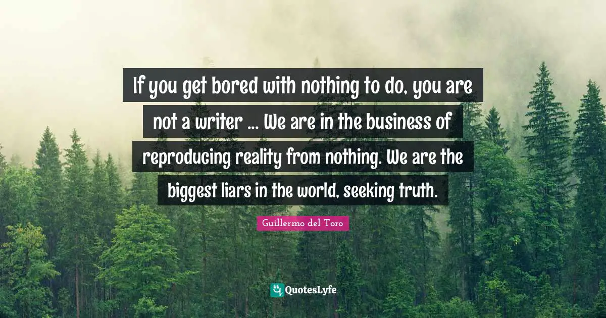 If you get bored with nothing to do, you are not a writer ... We are in the business of reproducing reality from nothing. We are the biggest liars in the world, seeking truth.