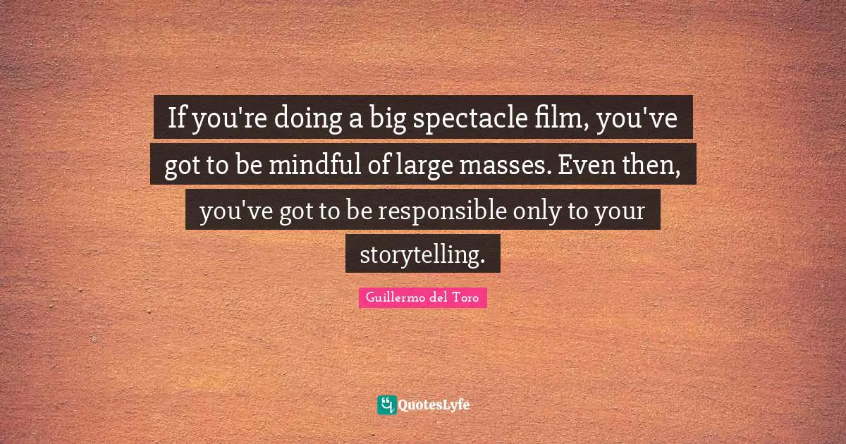 If you're doing a big spectacle film, you've got to be mindful of large masses. Even then, you've got to be responsible only to your storytelling.
