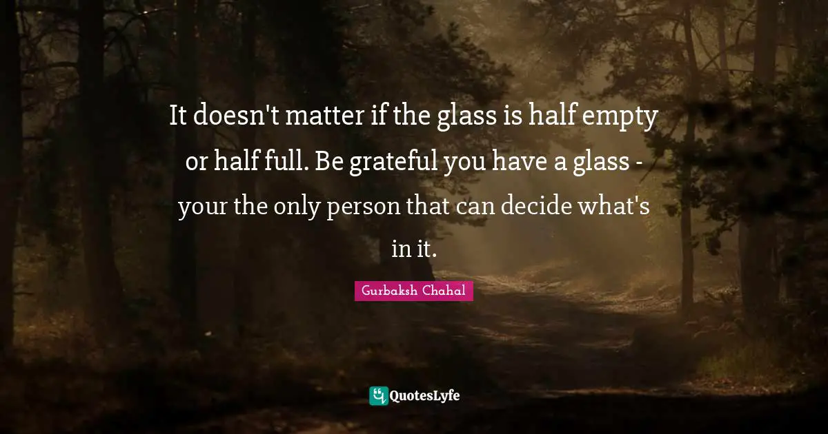 It doesn't matter if the glass is half empty or half full. Be grateful you have a glass - your the only person that can decide what's in it.