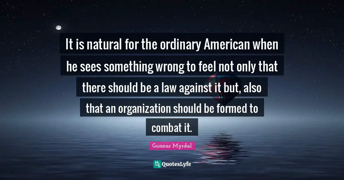 It is natural for the ordinary American when he sees something wrong to feel not only that there should be a law against it but, also that an organization should be formed to combat it.