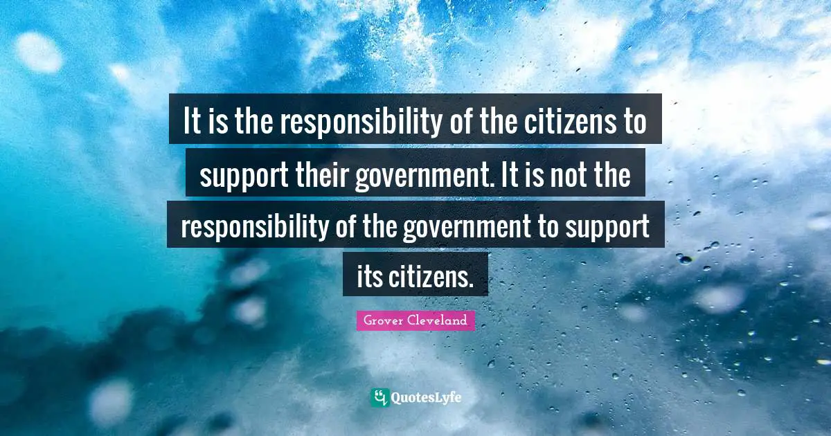 It is the responsibility of the citizens to support their government. It is not the responsibility of the government to support its citizens.