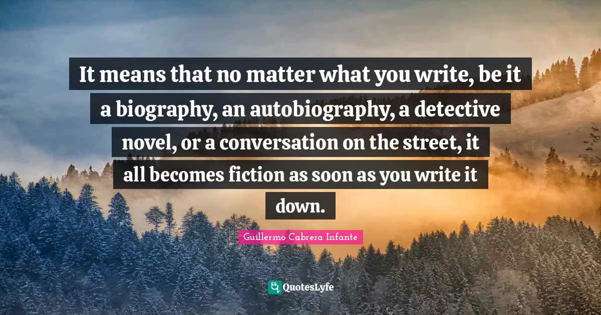 Guillermo Cabrera Infante Quotes: It means that no matter what you write, be it a biography, an autobiography, a detective novel, or a conversation on the street, it all becomes fiction as soon as you write it down.