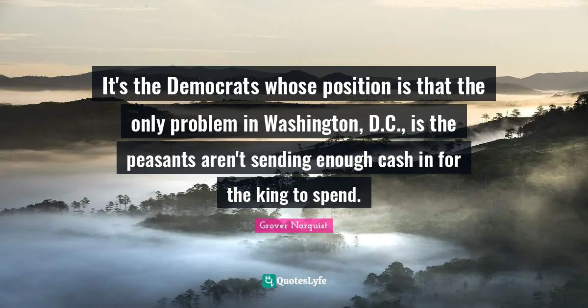 It's the Democrats whose position is that the only problem in Washington, D.C., is the peasants aren't sending enough cash in for the king to spend.
