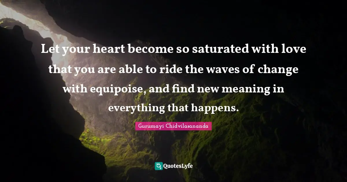 Let your heart become so saturated with love that you are able to ride the waves of change with equipoise, and find new meaning in everything that happens.