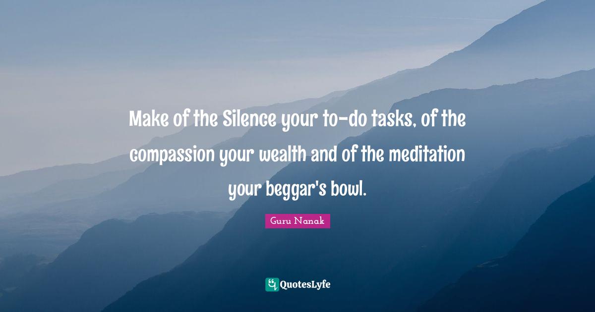 Make of the Silence your to-do tasks, of the compassion your wealth and of the meditation your beggar's bowl.