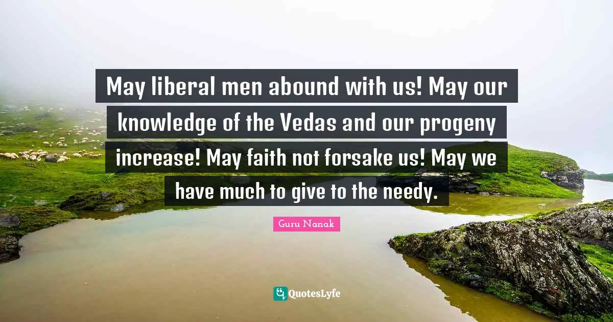 May liberal men abound with us! May our knowledge of the Vedas and our progeny increase! May faith not forsake us! May we have much to give to the needy.